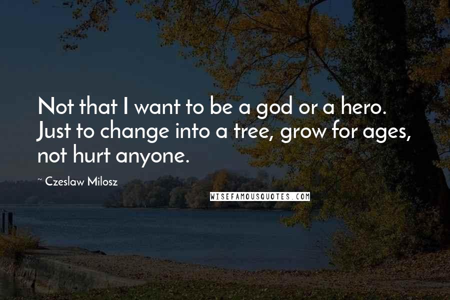 Czeslaw Milosz Quotes: Not that I want to be a god or a hero. Just to change into a tree, grow for ages, not hurt anyone.