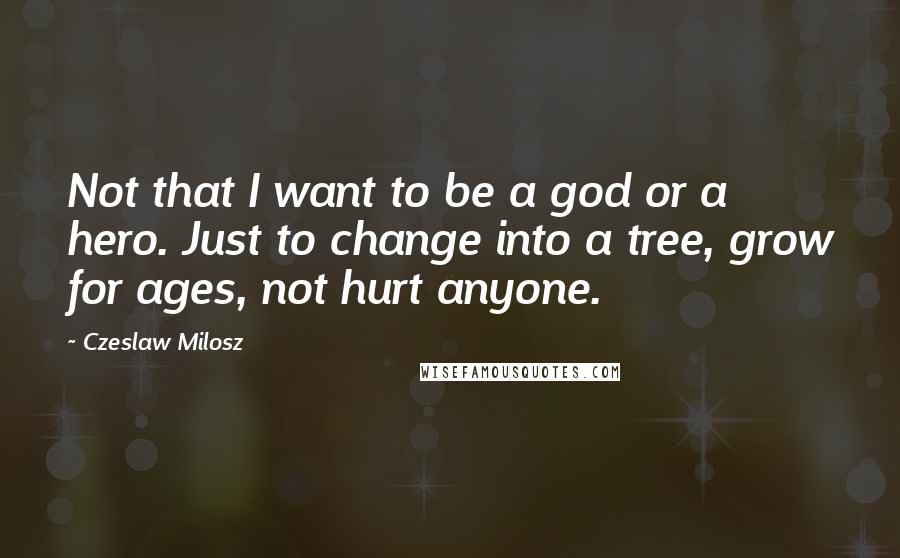 Czeslaw Milosz Quotes: Not that I want to be a god or a hero. Just to change into a tree, grow for ages, not hurt anyone.