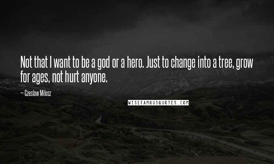 Czeslaw Milosz Quotes: Not that I want to be a god or a hero. Just to change into a tree, grow for ages, not hurt anyone.