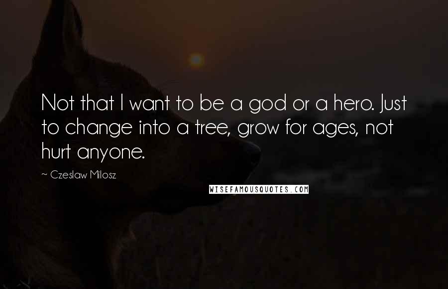 Czeslaw Milosz Quotes: Not that I want to be a god or a hero. Just to change into a tree, grow for ages, not hurt anyone.