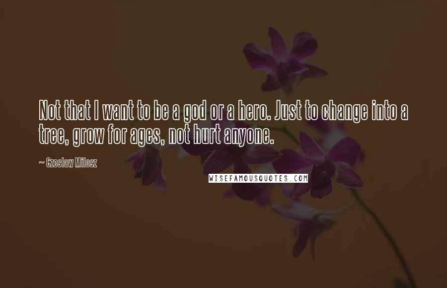 Czeslaw Milosz Quotes: Not that I want to be a god or a hero. Just to change into a tree, grow for ages, not hurt anyone.