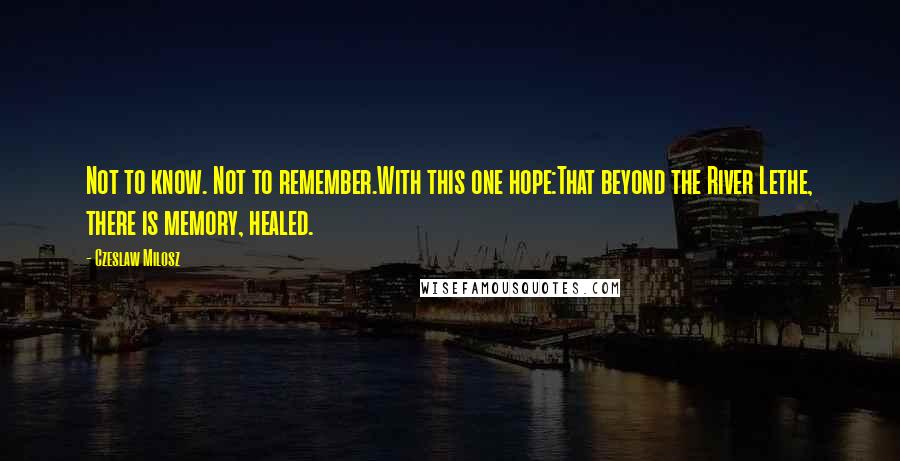 Czeslaw Milosz Quotes: Not to know. Not to remember.With this one hope:That beyond the River Lethe, there is memory, healed.