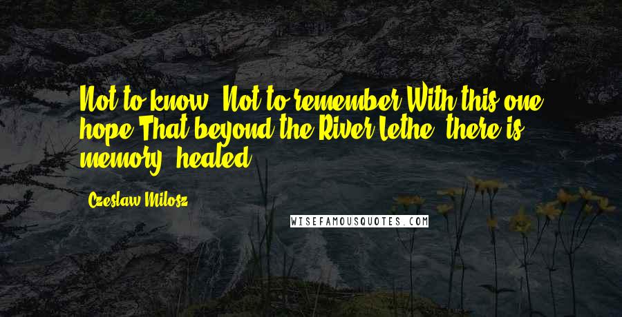 Czeslaw Milosz Quotes: Not to know. Not to remember.With this one hope:That beyond the River Lethe, there is memory, healed.