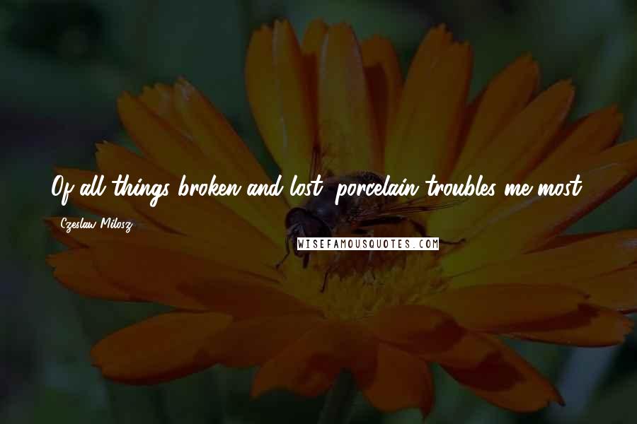 Czeslaw Milosz Quotes: Of all things broken and lost, porcelain troubles me most.