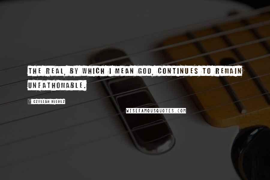 Czeslaw Milosz Quotes: The real, by which I mean God, continues to remain unfathomable.