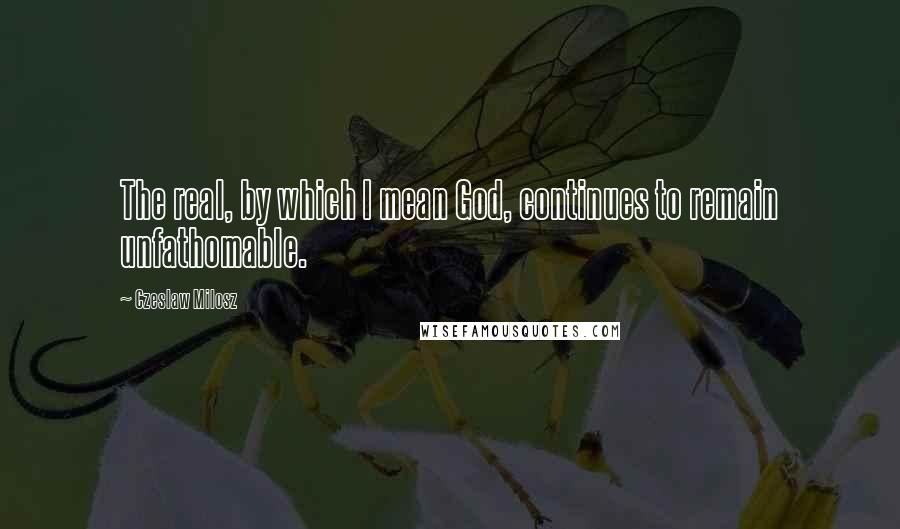 Czeslaw Milosz Quotes: The real, by which I mean God, continues to remain unfathomable.