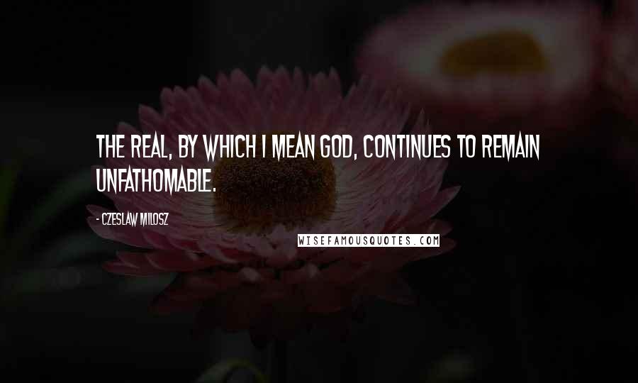 Czeslaw Milosz Quotes: The real, by which I mean God, continues to remain unfathomable.
