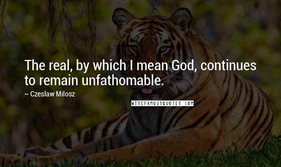 Czeslaw Milosz Quotes: The real, by which I mean God, continues to remain unfathomable.