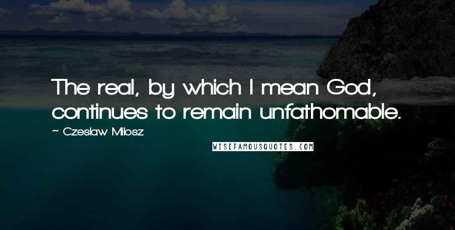 Czeslaw Milosz Quotes: The real, by which I mean God, continues to remain unfathomable.