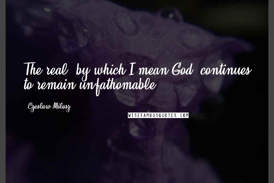 Czeslaw Milosz Quotes: The real, by which I mean God, continues to remain unfathomable.