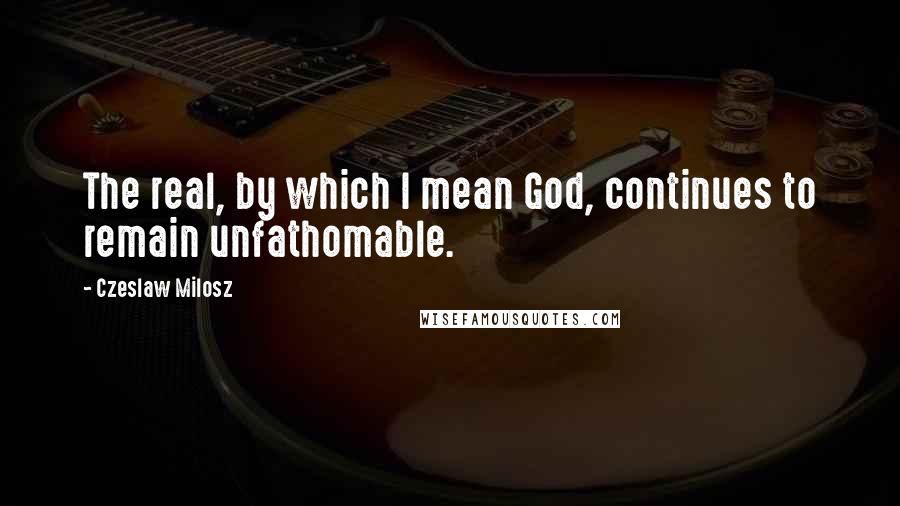 Czeslaw Milosz Quotes: The real, by which I mean God, continues to remain unfathomable.