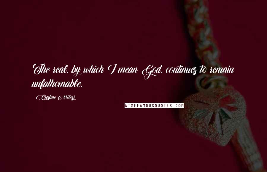 Czeslaw Milosz Quotes: The real, by which I mean God, continues to remain unfathomable.