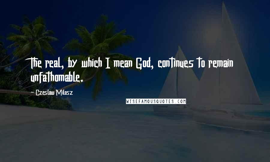 Czeslaw Milosz Quotes: The real, by which I mean God, continues to remain unfathomable.