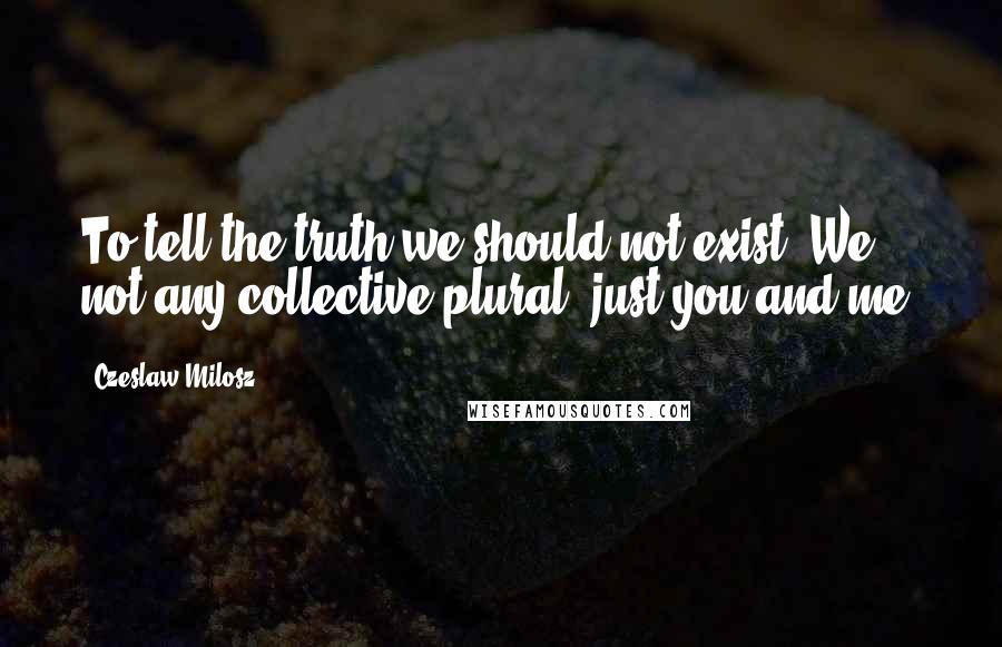 Czeslaw Milosz Quotes: To tell the truth we should not exist. We, not any collective plural, just you and me.