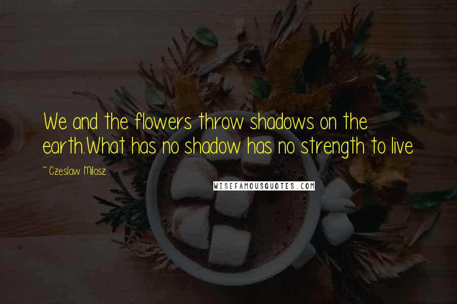 Czeslaw Milosz Quotes: We and the flowers throw shadows on the earth.What has no shadow has no strength to live