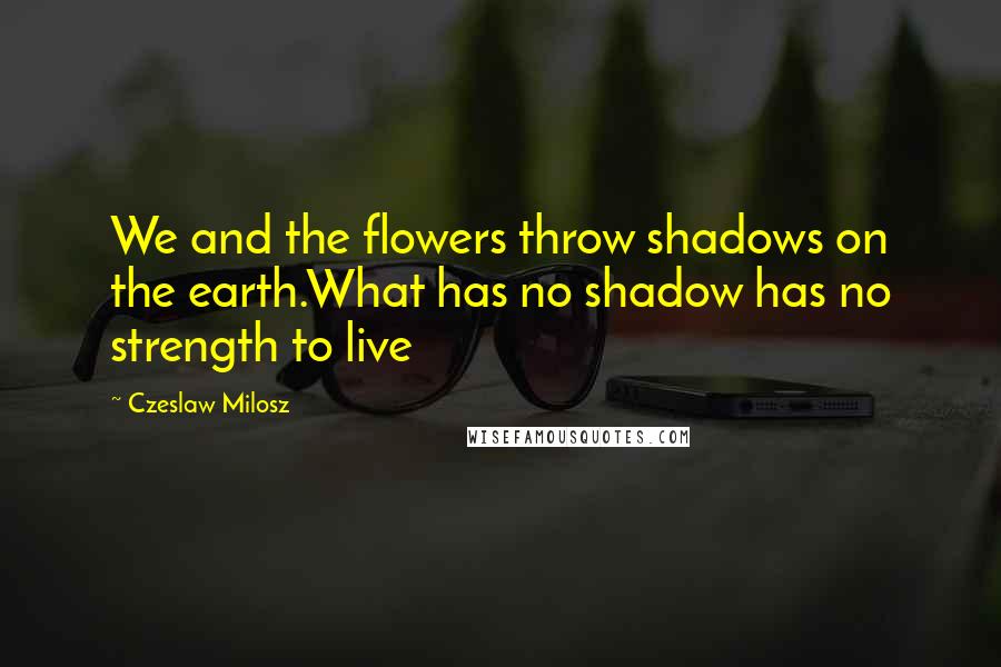 Czeslaw Milosz Quotes: We and the flowers throw shadows on the earth.What has no shadow has no strength to live