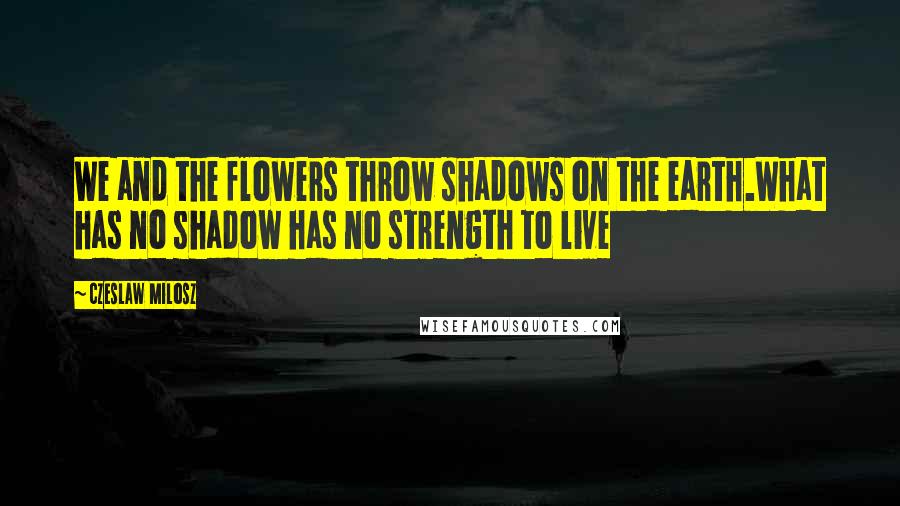 Czeslaw Milosz Quotes: We and the flowers throw shadows on the earth.What has no shadow has no strength to live