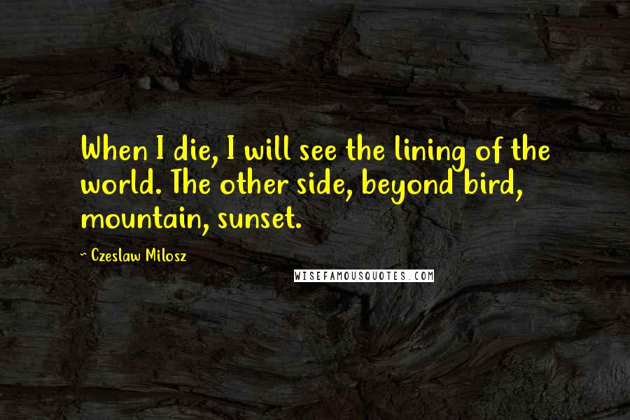Czeslaw Milosz Quotes: When I die, I will see the lining of the world. The other side, beyond bird, mountain, sunset.