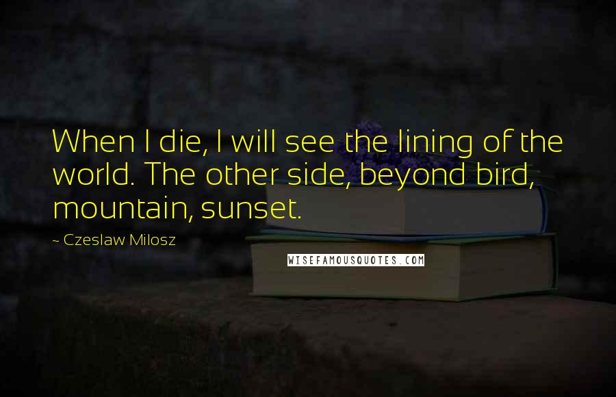 Czeslaw Milosz Quotes: When I die, I will see the lining of the world. The other side, beyond bird, mountain, sunset.