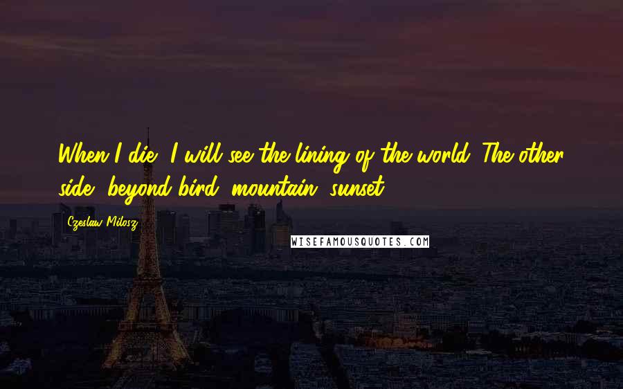 Czeslaw Milosz Quotes: When I die, I will see the lining of the world. The other side, beyond bird, mountain, sunset.