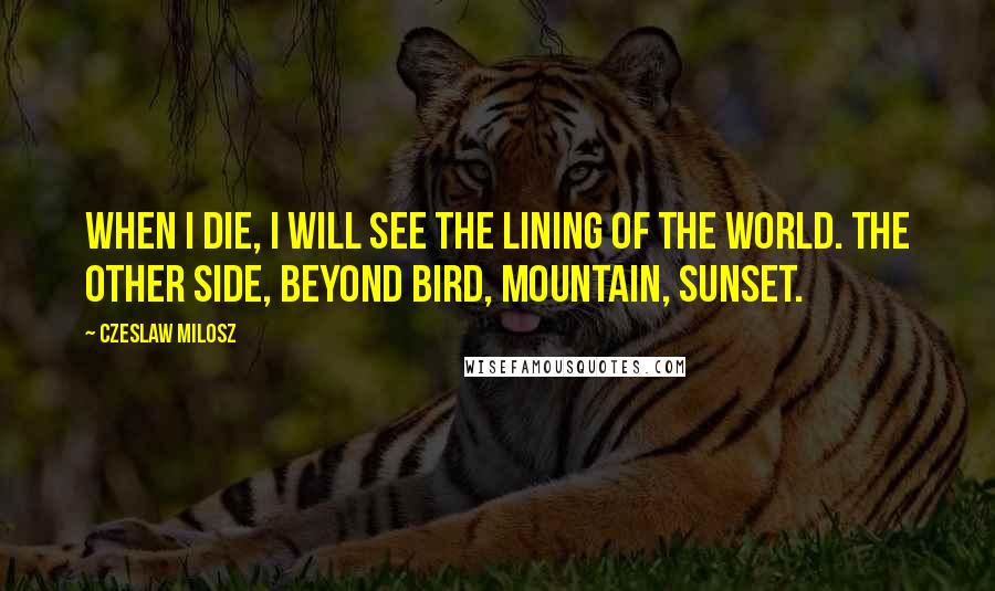 Czeslaw Milosz Quotes: When I die, I will see the lining of the world. The other side, beyond bird, mountain, sunset.