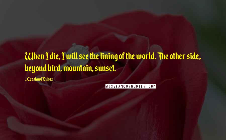 Czeslaw Milosz Quotes: When I die, I will see the lining of the world. The other side, beyond bird, mountain, sunset.