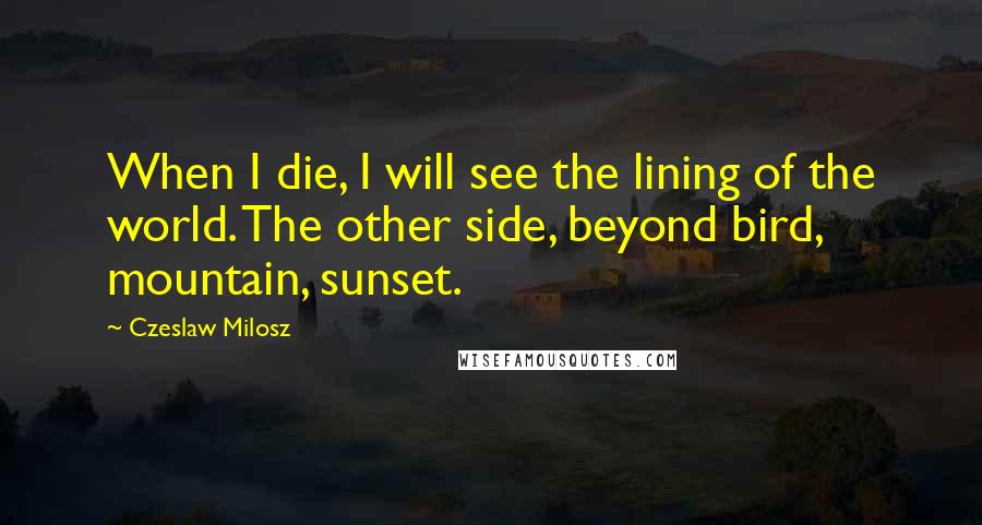 Czeslaw Milosz Quotes: When I die, I will see the lining of the world. The other side, beyond bird, mountain, sunset.