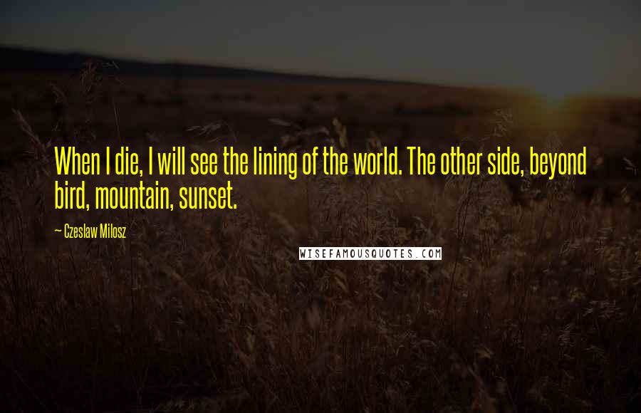 Czeslaw Milosz Quotes: When I die, I will see the lining of the world. The other side, beyond bird, mountain, sunset.