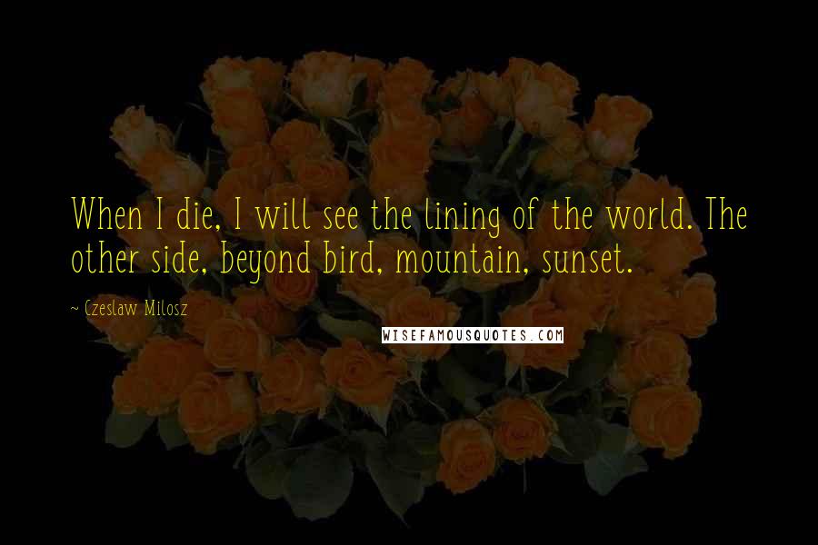 Czeslaw Milosz Quotes: When I die, I will see the lining of the world. The other side, beyond bird, mountain, sunset.