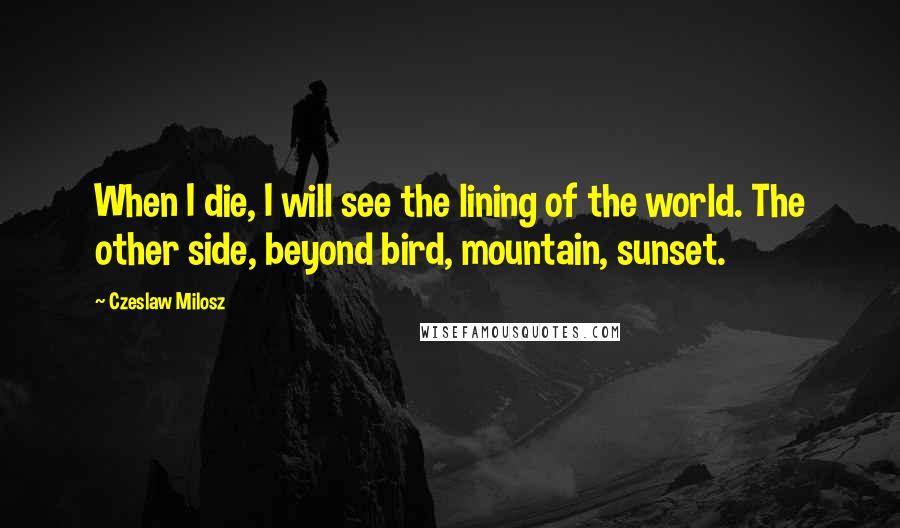 Czeslaw Milosz Quotes: When I die, I will see the lining of the world. The other side, beyond bird, mountain, sunset.