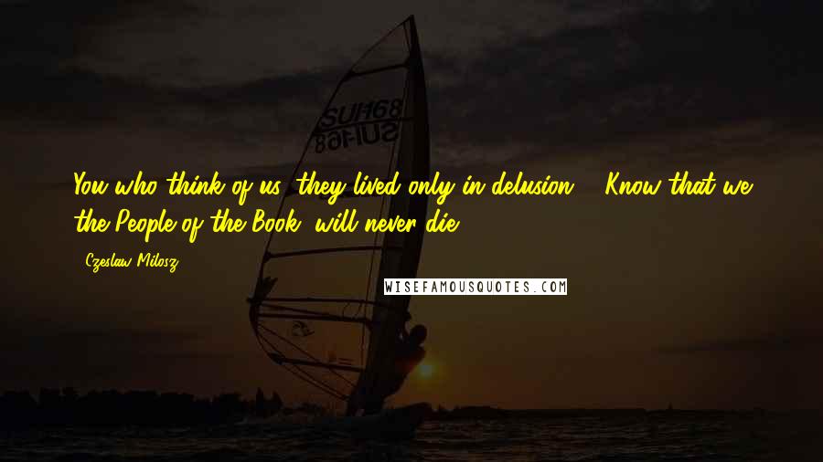 Czeslaw Milosz Quotes: You who think of us: they lived only in delusion ... Know that we the People of the Book, will never die!