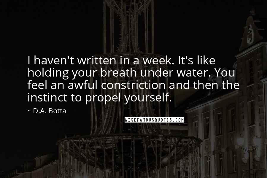 D.A. Botta Quotes: I haven't written in a week. It's like holding your breath under water. You feel an awful constriction and then the instinct to propel yourself.