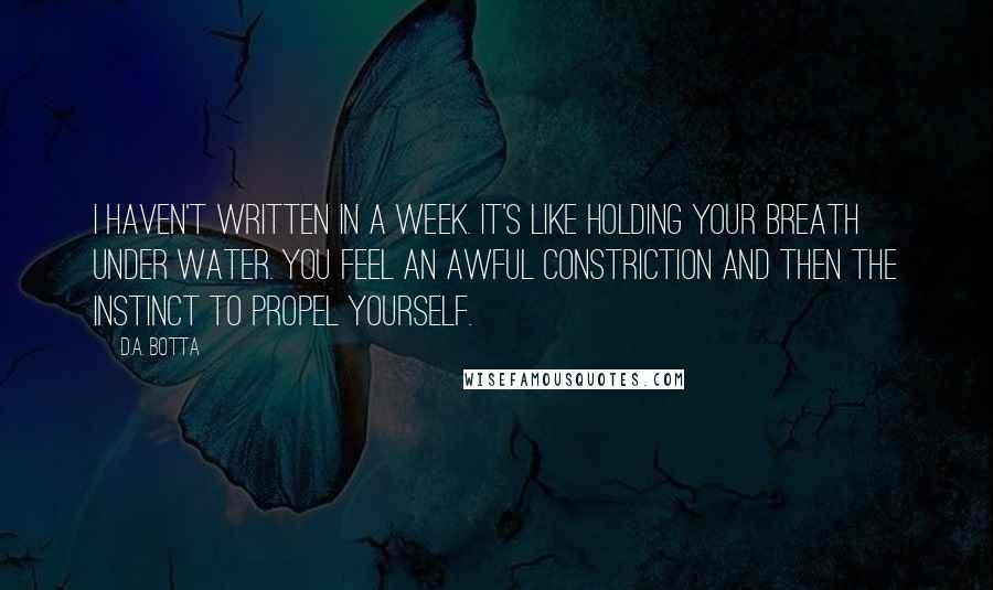 D.A. Botta Quotes: I haven't written in a week. It's like holding your breath under water. You feel an awful constriction and then the instinct to propel yourself.