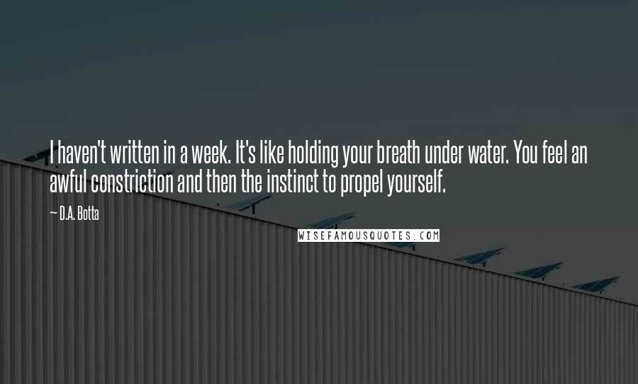 D.A. Botta Quotes: I haven't written in a week. It's like holding your breath under water. You feel an awful constriction and then the instinct to propel yourself.