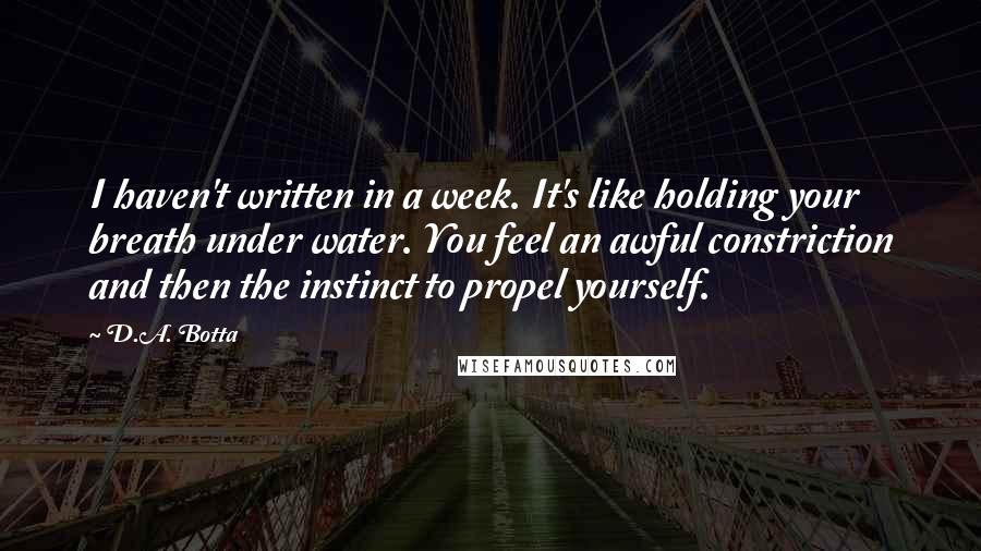 D.A. Botta Quotes: I haven't written in a week. It's like holding your breath under water. You feel an awful constriction and then the instinct to propel yourself.