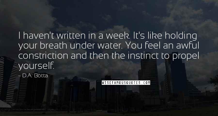 D.A. Botta Quotes: I haven't written in a week. It's like holding your breath under water. You feel an awful constriction and then the instinct to propel yourself.