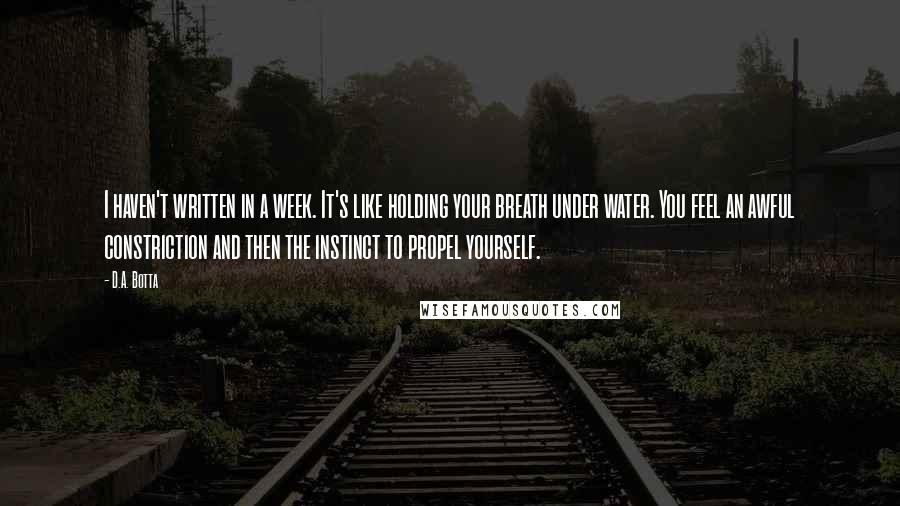 D.A. Botta Quotes: I haven't written in a week. It's like holding your breath under water. You feel an awful constriction and then the instinct to propel yourself.