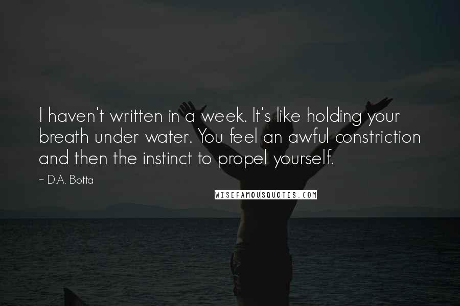 D.A. Botta Quotes: I haven't written in a week. It's like holding your breath under water. You feel an awful constriction and then the instinct to propel yourself.