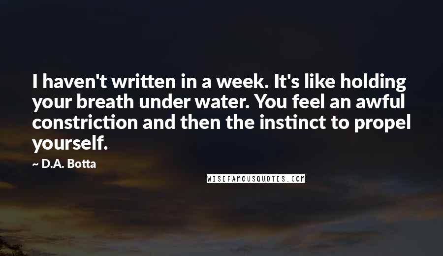 D.A. Botta Quotes: I haven't written in a week. It's like holding your breath under water. You feel an awful constriction and then the instinct to propel yourself.