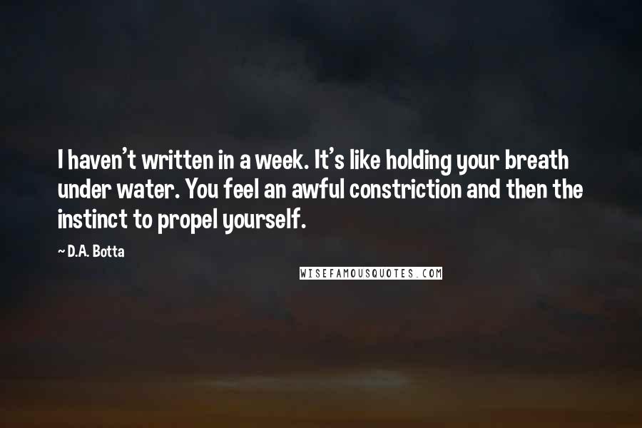 D.A. Botta Quotes: I haven't written in a week. It's like holding your breath under water. You feel an awful constriction and then the instinct to propel yourself.