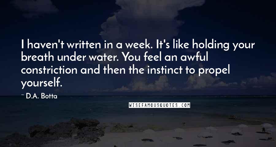 D.A. Botta Quotes: I haven't written in a week. It's like holding your breath under water. You feel an awful constriction and then the instinct to propel yourself.