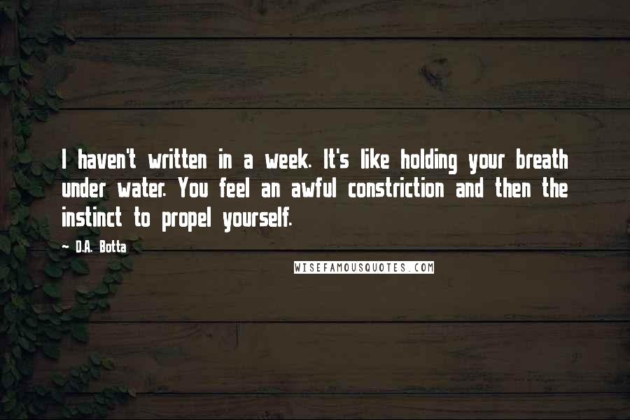 D.A. Botta Quotes: I haven't written in a week. It's like holding your breath under water. You feel an awful constriction and then the instinct to propel yourself.