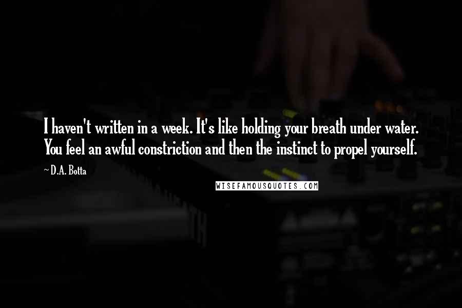 D.A. Botta Quotes: I haven't written in a week. It's like holding your breath under water. You feel an awful constriction and then the instinct to propel yourself.