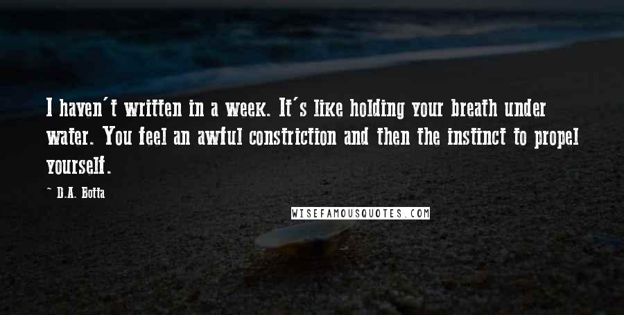 D.A. Botta Quotes: I haven't written in a week. It's like holding your breath under water. You feel an awful constriction and then the instinct to propel yourself.