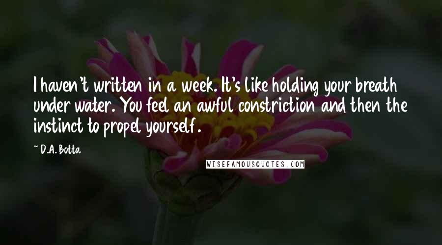 D.A. Botta Quotes: I haven't written in a week. It's like holding your breath under water. You feel an awful constriction and then the instinct to propel yourself.