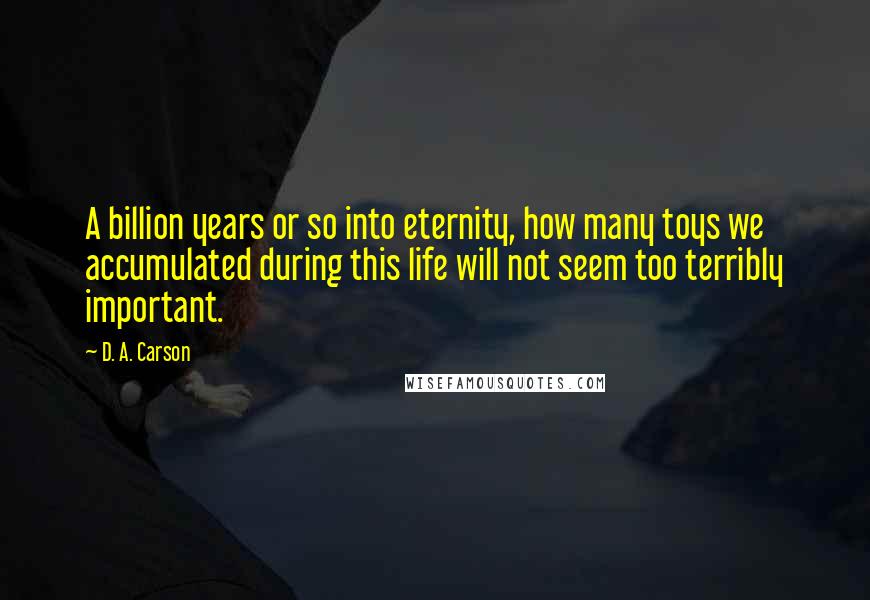 D. A. Carson Quotes: A billion years or so into eternity, how many toys we accumulated during this life will not seem too terribly important.