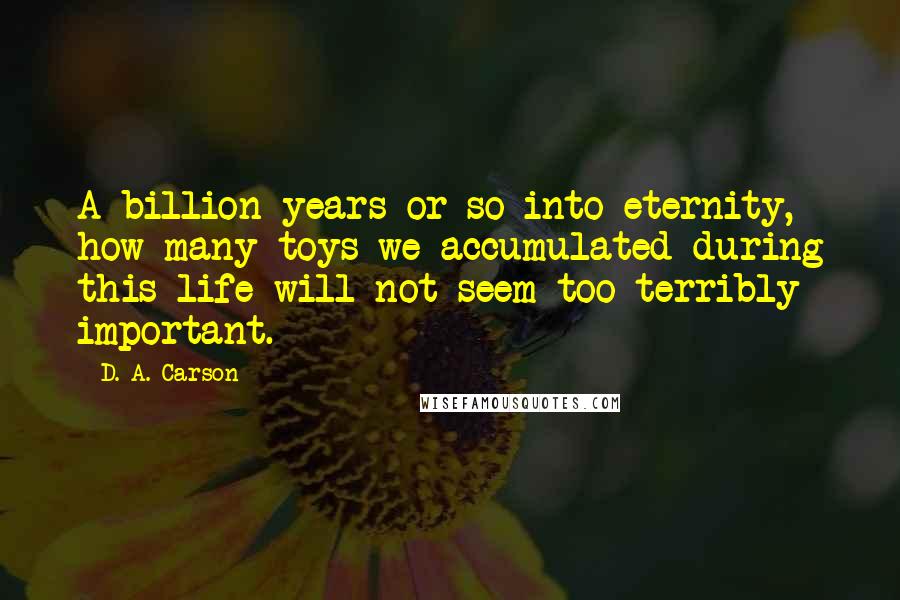 D. A. Carson Quotes: A billion years or so into eternity, how many toys we accumulated during this life will not seem too terribly important.
