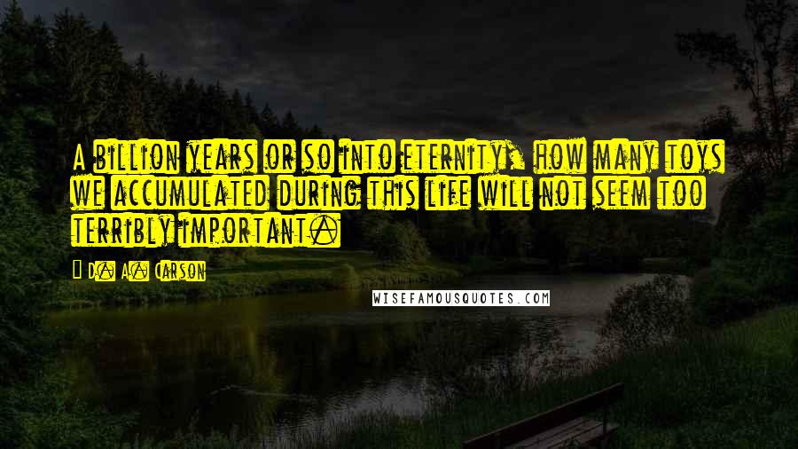 D. A. Carson Quotes: A billion years or so into eternity, how many toys we accumulated during this life will not seem too terribly important.