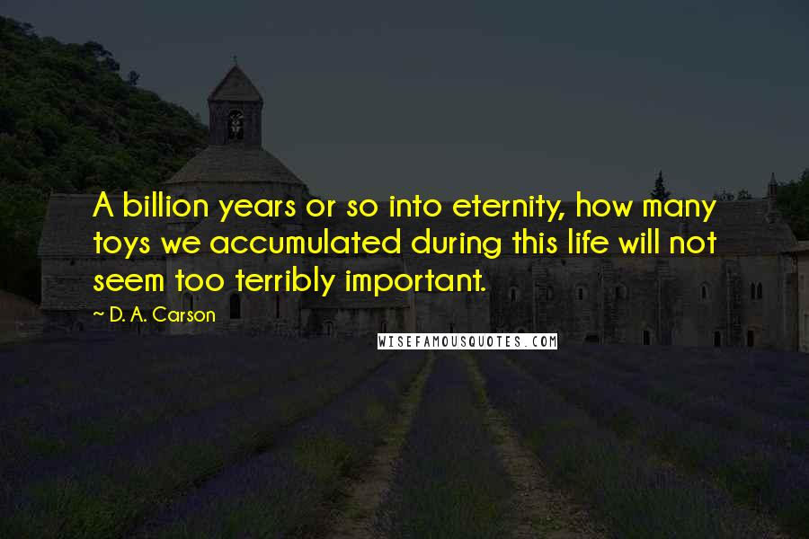 D. A. Carson Quotes: A billion years or so into eternity, how many toys we accumulated during this life will not seem too terribly important.