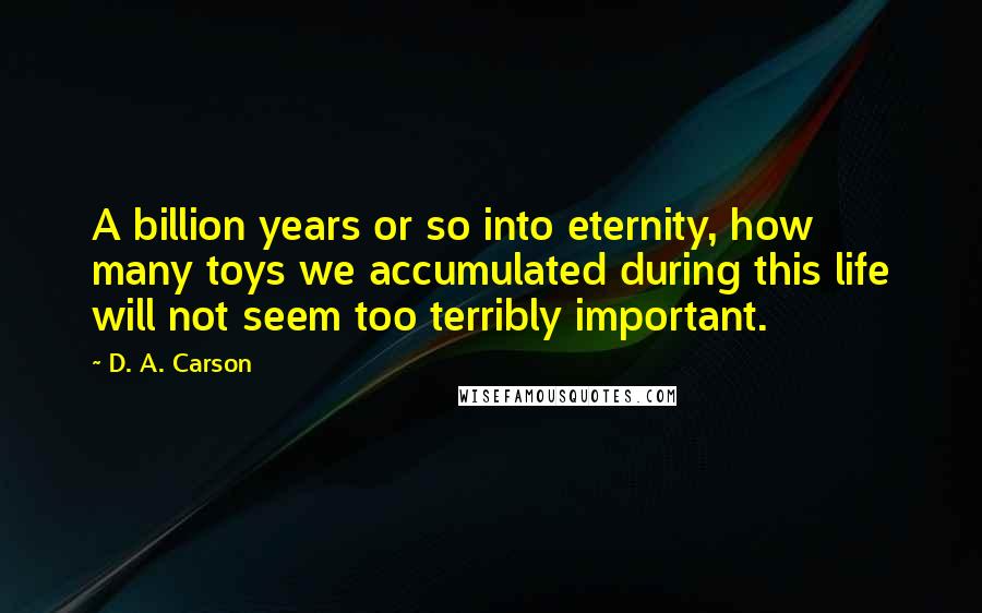 D. A. Carson Quotes: A billion years or so into eternity, how many toys we accumulated during this life will not seem too terribly important.